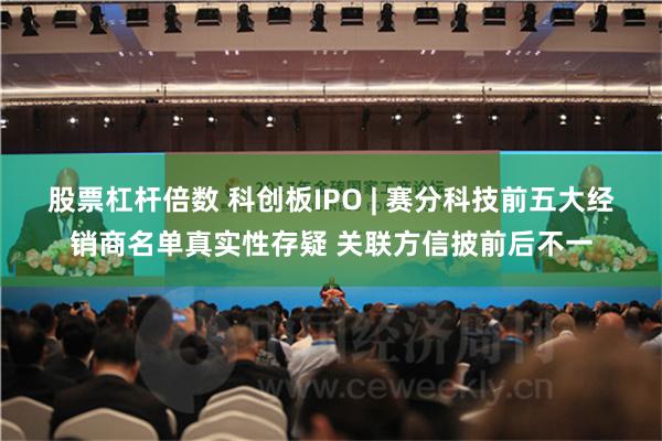 股票杠杆倍数 科创板IPO | 赛分科技前五大经销商名单真实性存疑 关联方信披前后不一