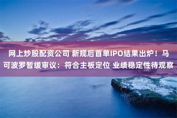 网上炒股配资公司 新规后首单IPO结果出炉！马可波罗暂缓审议：符合主板定位 业绩稳定性待观察