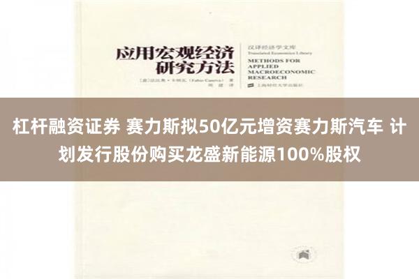 杠杆融资证券 赛力斯拟50亿元增资赛力斯汽车 计划发行股份购买龙盛新能源100%股权