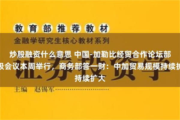 炒股融资什么意思 中国-加勒比经贸合作论坛部长级会议本周举行，商务部答一财：中加贸易规模持续扩大