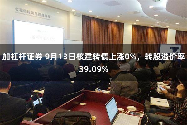 加杠杆证券 9月13日核建转债上涨0%，转股溢价率39.09%