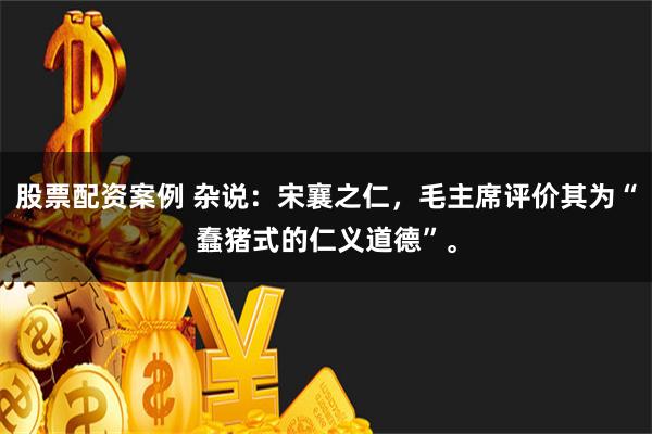 股票配资案例 杂说：宋襄之仁，毛主席评价其为“蠢猪式的仁义道德”。