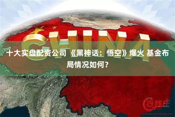 十大实盘配资公司 《黑神话：悟空》爆火 基金布局情况如何？