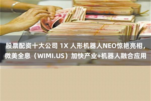 股票配资十大公司 1X 人形机器人NEO惊艳亮相，微美全息（WIMI.US）加快产业+机器人融合应用