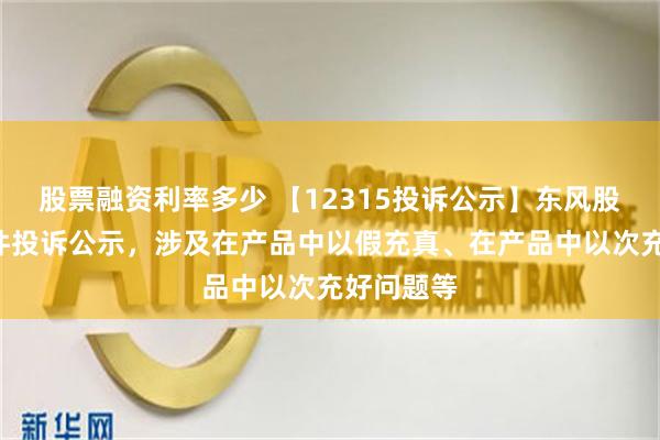 股票融资利率多少 【12315投诉公示】东风股份新增2件投诉公示，涉及在产品中以假充真、在产品中以次充好问题等