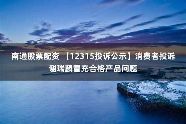 南通股票配资 【12315投诉公示】消费者投诉谢瑞麟冒充合格产品问题