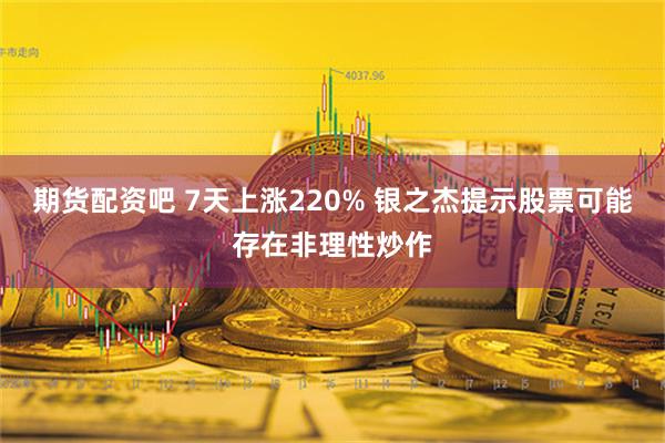 期货配资吧 7天上涨220% 银之杰提示股票可能存在非理性炒作