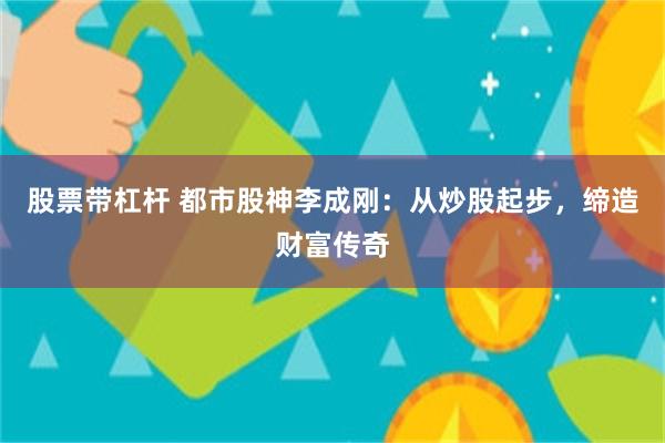 股票带杠杆 都市股神李成刚：从炒股起步，缔造财富传奇