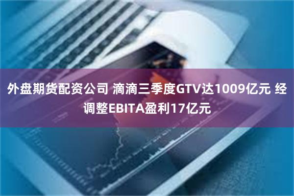 外盘期货配资公司 滴滴三季度GTV达1009亿元 经调整EBITA盈利17亿元