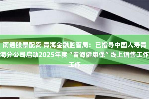 南通股票配资 青海金融监管局：已指导中国人寿青海分公司启动2025年度“青海健康保”线上销售工作