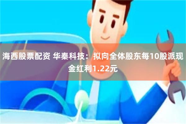 海西股票配资 华秦科技：拟向全体股东每10股派现金红利1.22元