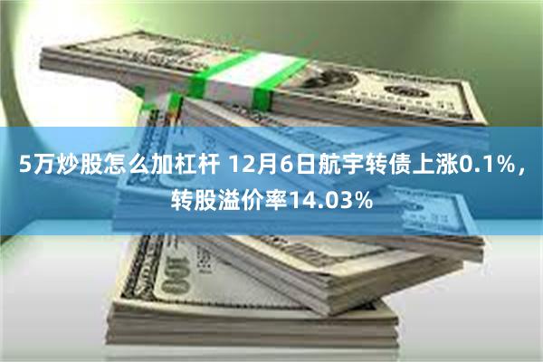 5万炒股怎么加杠杆 12月6日航宇转债上涨0.1%，转股溢价率14.03%