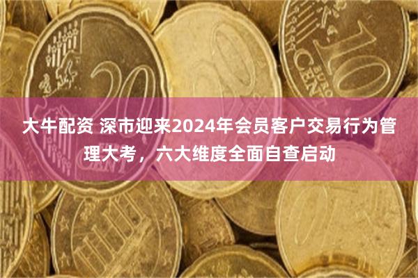 大牛配资 深市迎来2024年会员客户交易行为管理大考，六大维度全面自查启动