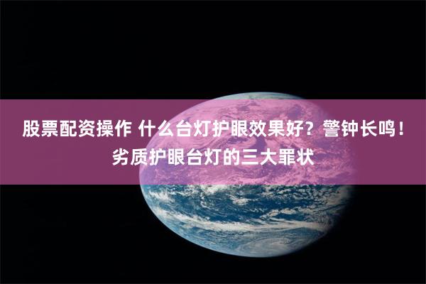 股票配资操作 什么台灯护眼效果好？警钟长鸣！劣质护眼台灯的三大罪状