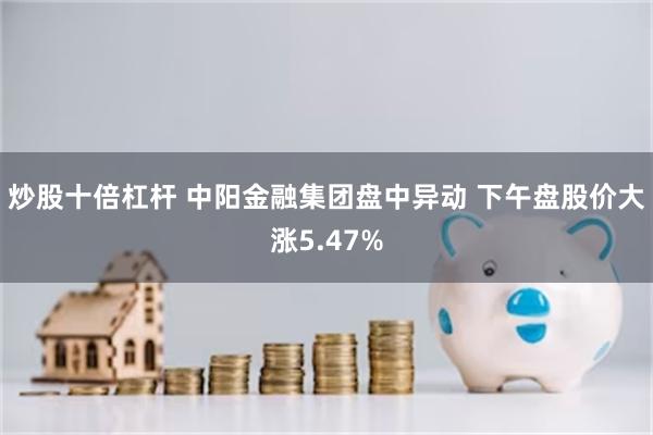 炒股十倍杠杆 中阳金融集团盘中异动 下午盘股价大涨5.47%