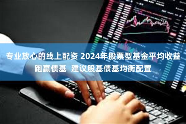 专业放心的线上配资 2024年股票型基金平均收益跑赢债基  建议股基债基均衡配置