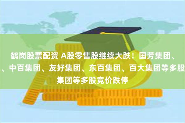 鹤岗股票配资 A股零售股继续大跌！国芳集团、益民集团、中百集团、友好集团、东百集团、百大集团等多股竞价跌停