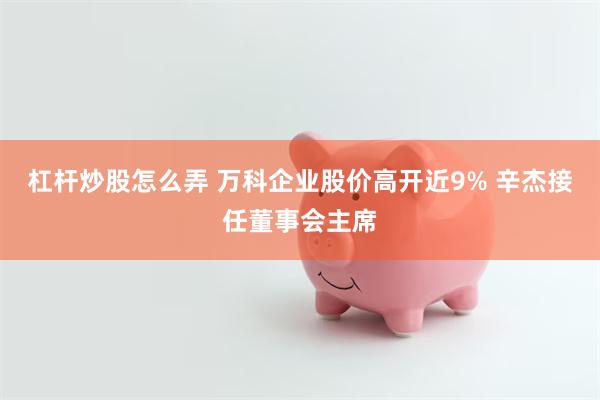 杠杆炒股怎么弄 万科企业股价高开近9% 辛杰接任董事会主席