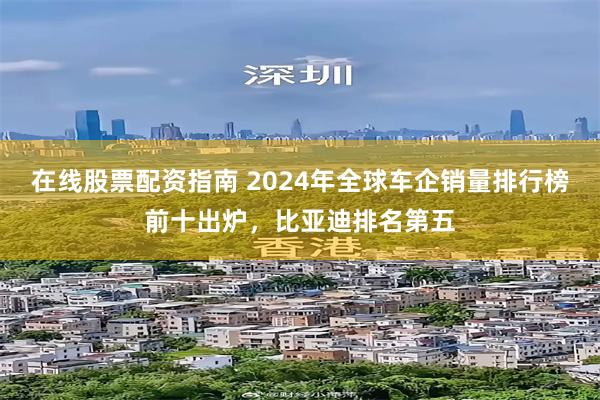 在线股票配资指南 2024年全球车企销量排行榜前十出炉，比亚迪排名第五