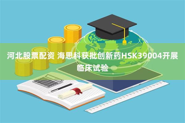 河北股票配资 海思科获批创新药HSK39004开展临床试验