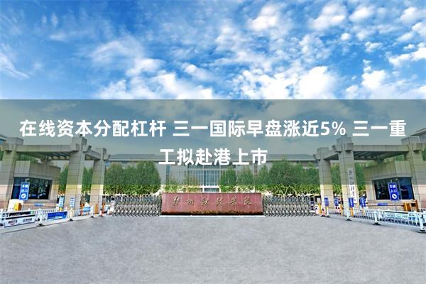 在线资本分配杠杆 三一国际早盘涨近5% 三一重工拟赴港上市