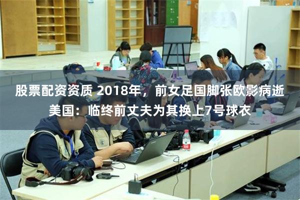 股票配资资质 2018年，前女足国脚张欧影病逝美国：临终前丈夫为其换上7号球衣