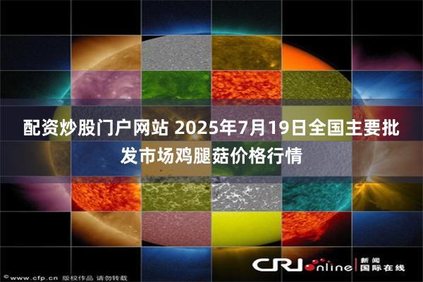 配资炒股门户网站 2025年7月19日全国主要批发市场鸡腿菇价格行情
