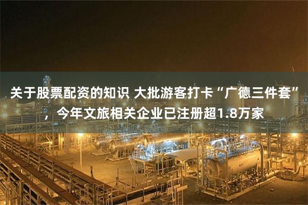 关于股票配资的知识 大批游客打卡“广德三件套”，今年文旅相关企业已注册超1.8万家